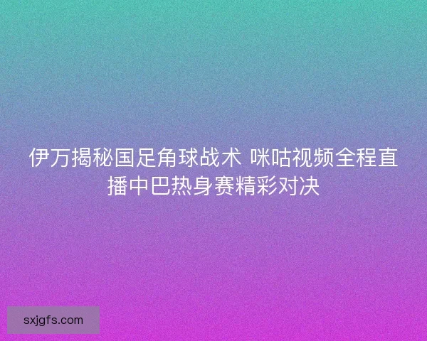 伊万揭秘国足角球战术 咪咕视频全程直播中巴热身赛精彩对决