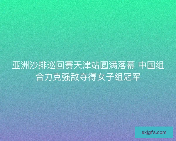 亚洲沙排巡回赛天津站圆满落幕 中国组合力克强敌夺得女子组冠军
