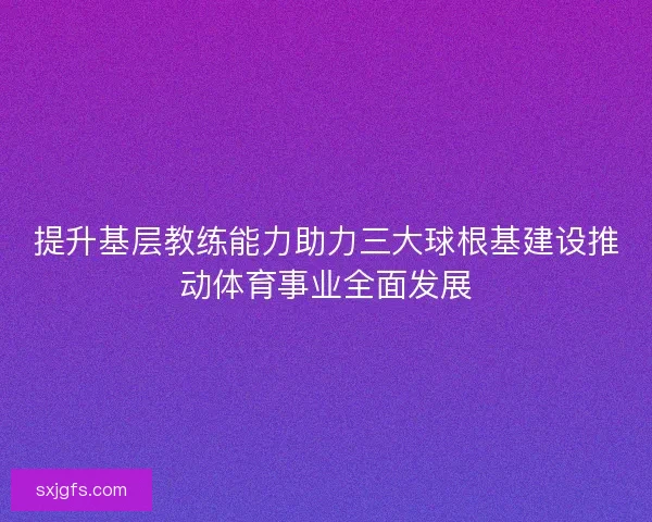 提升基层教练能力助力三大球根基建设推动体育事业全面发展