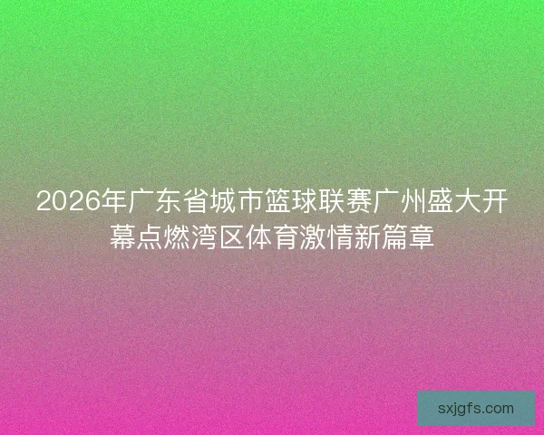 2026年广东省城市篮球联赛广州盛大开幕点燃湾区体育激情新篇章
