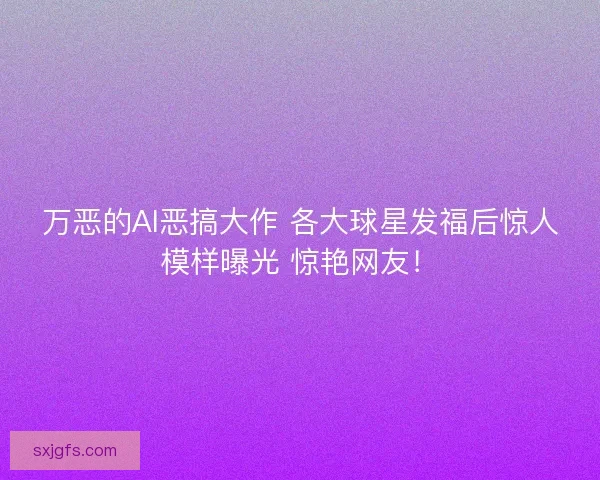 万恶的AI恶搞大作 各大球星发福后惊人模样曝光 惊艳网友！