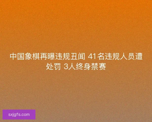 中国象棋再曝违规丑闻 41名违规人员遭处罚 3人终身禁赛