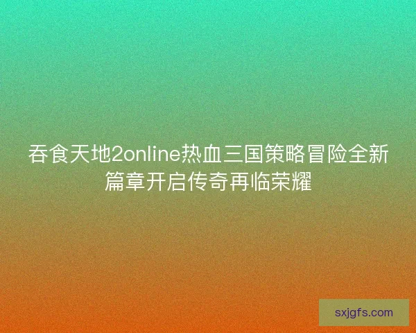 吞食天地2online热血三国策略冒险全新篇章开启传奇再临荣耀